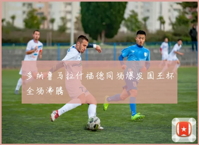 多纳鲁马拉什福德同场爆发国王杯全场沸腾