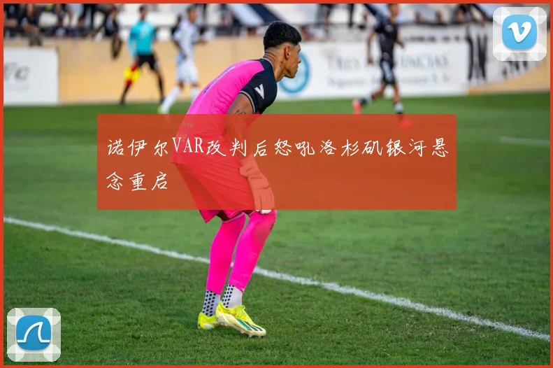 诺伊尔VAR改判后怒吼洛杉矶银河悬念重启