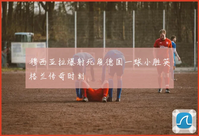 穆西亚拉爆射死角德国一球小胜英格兰传奇时刻