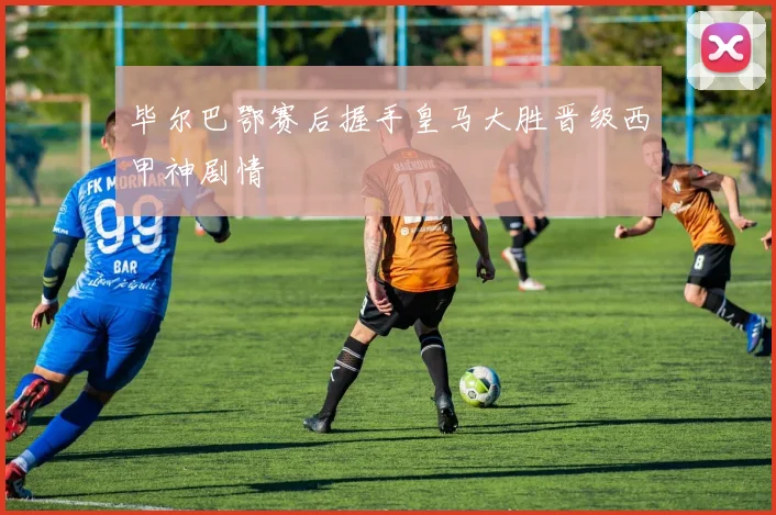 毕尔巴鄂赛后握手皇马大胜晋级西甲神剧情