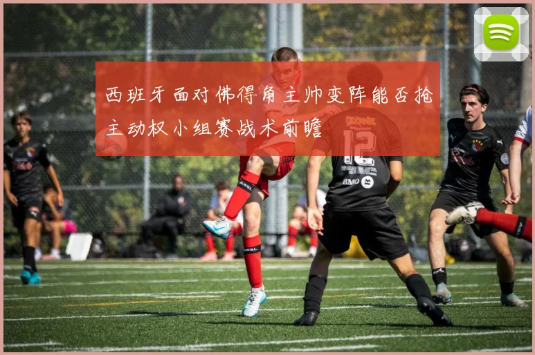 西班牙面对佛得角主帅变阵能否抢主动权小组赛战术前瞻
