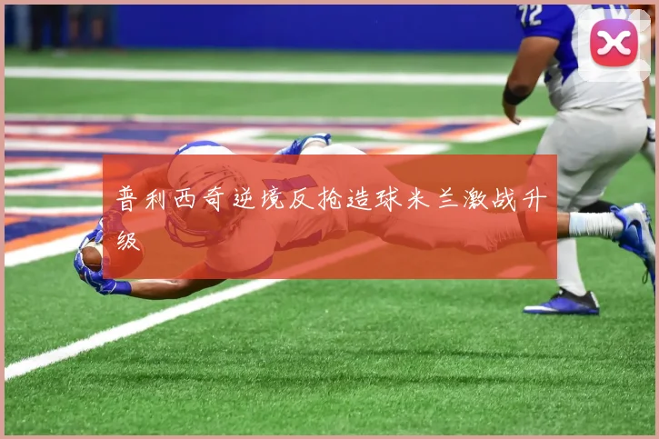 普利西奇逆境反抢造球米兰激战升级