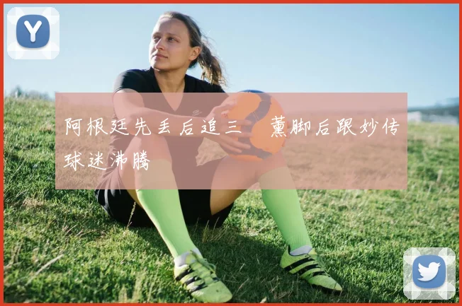 阿根廷先丢后追三笘薰脚后跟妙传球迷沸腾