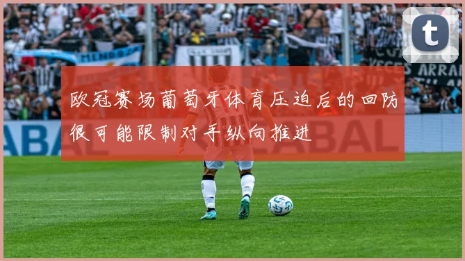 欧冠赛场葡萄牙体育压迫后的回防很可能限制对手纵向推进