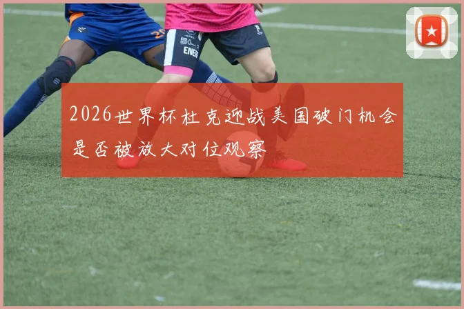 2026世界杯杜克迎战美国破门机会是否被放大对位观察