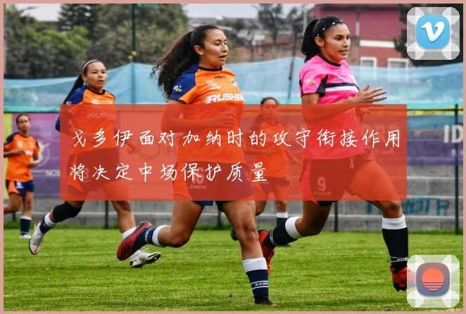 戈多伊面对加纳时的攻守衔接作用将决定中场保护质量