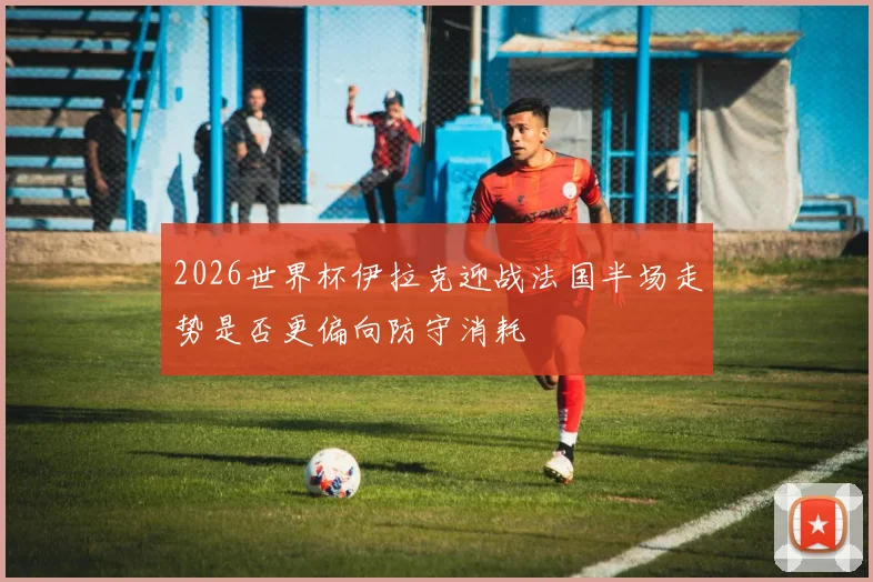 2026世界杯伊拉克迎战法国半场走势是否更偏向防守消耗