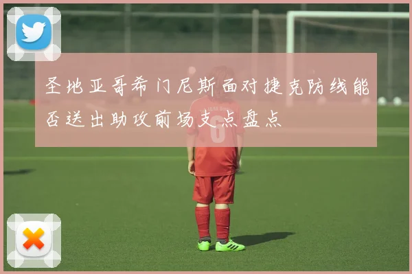 圣地亚哥希门尼斯面对捷克防线能否送出助攻前场支点盘点