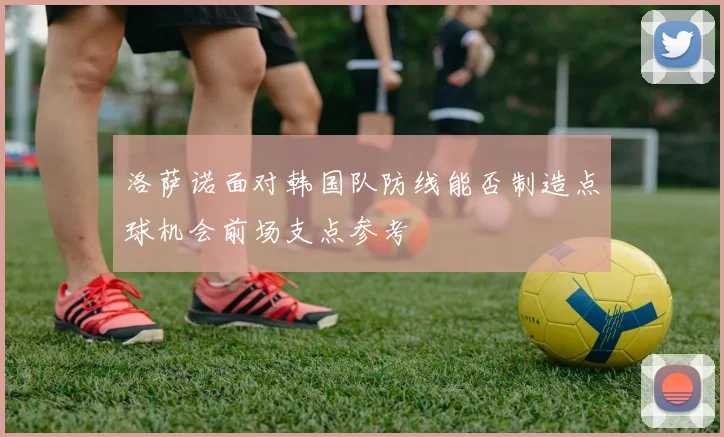 洛萨诺面对韩国队防线能否制造点球机会前场支点参考