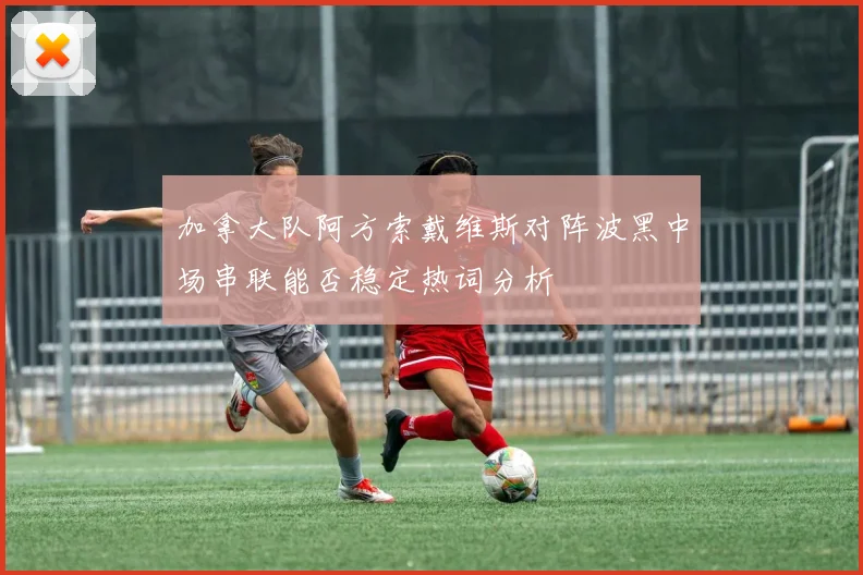 加拿大队阿方索戴维斯对阵波黑中场串联能否稳定热词分析