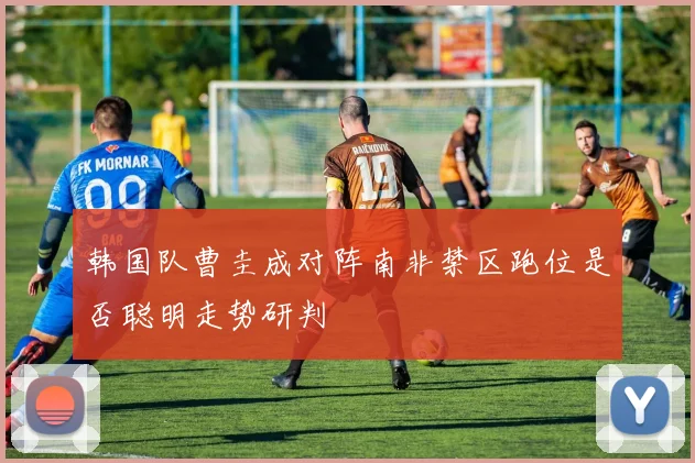 韩国队曹圭成对阵南非禁区跑位是否聪明走势研判