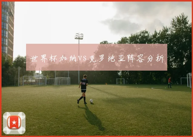 世界杯加纳vs克罗地亚阵容分析