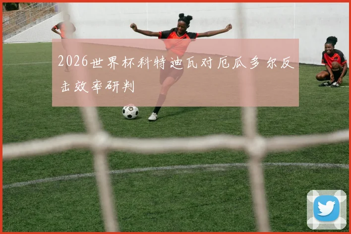 2026世界杯科特迪瓦对厄瓜多尔反击效率研判