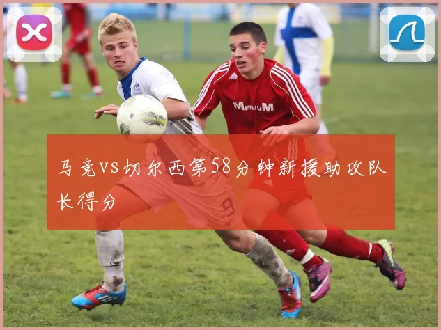 马竞vs切尔西第58分钟新援助攻队长得分