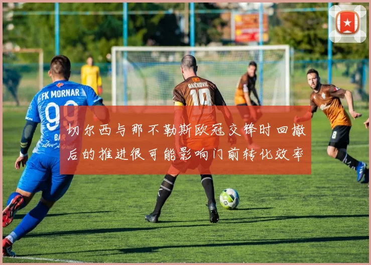 切尔西与那不勒斯欧冠交锋时回撤后的推进很可能影响门前转化效率