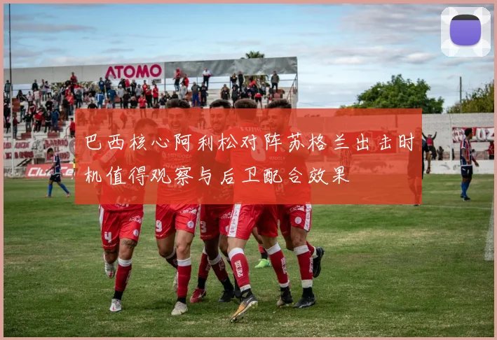 巴西核心阿利松对阵苏格兰出击时机值得观察与后卫配合效果