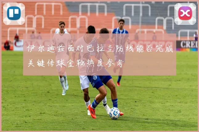 伊尔迪兹面对巴拉圭防线能否完成关键传球金靴热度参考