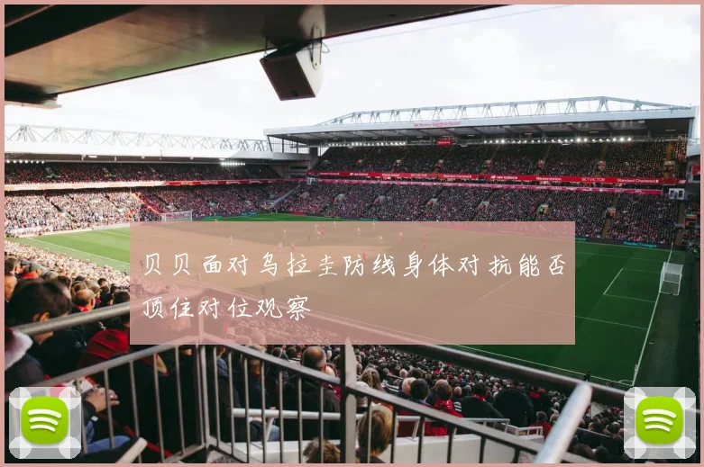 贝贝面对乌拉圭防线身体对抗能否顶住对位观察