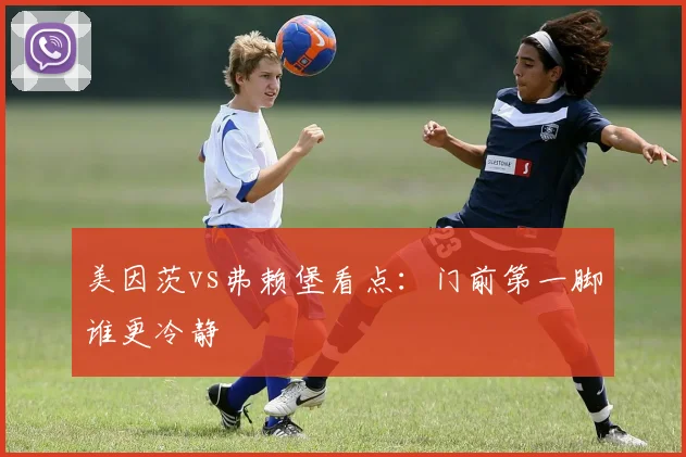 美因茨vs弗赖堡看点：门前第一脚谁更冷静