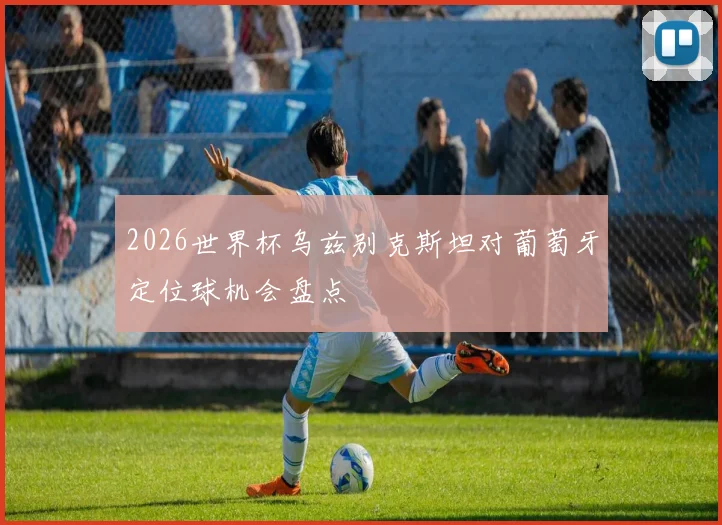 2026世界杯乌兹别克斯坦对葡萄牙定位球机会盘点