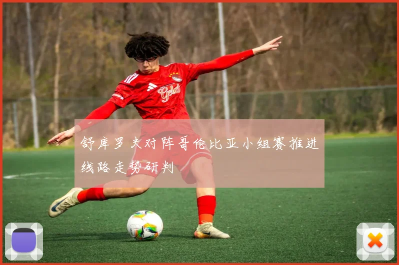 舒库罗夫对阵哥伦比亚小组赛推进线路走势研判