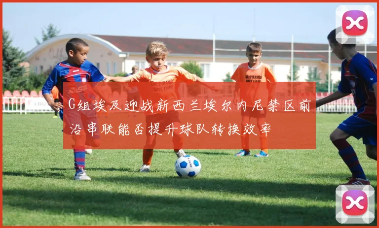 G组埃及迎战新西兰埃尔内尼禁区前沿串联能否提升球队转换效率