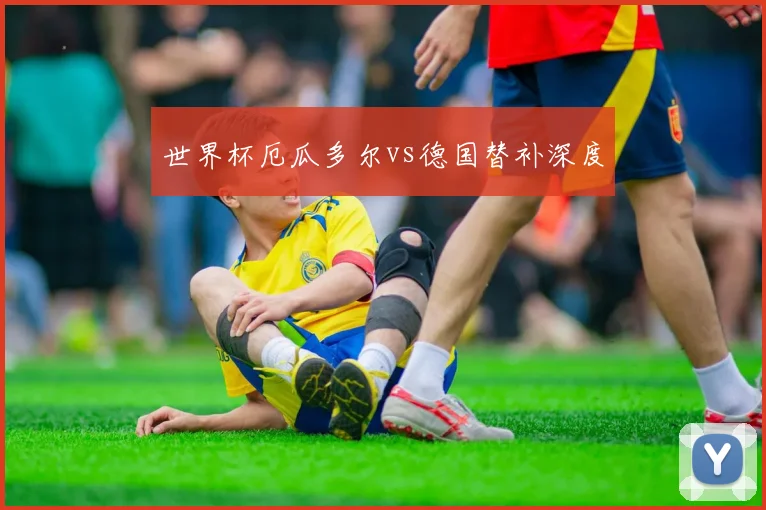 世界杯厄瓜多尔vs德国替补深度