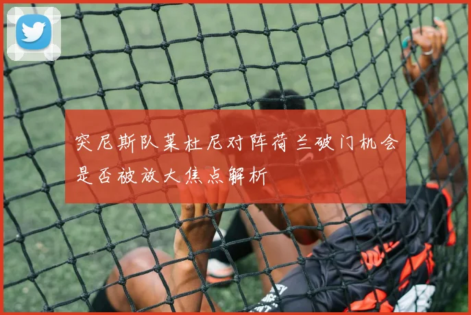 突尼斯队莱杜尼对阵荷兰破门机会是否被放大焦点解析