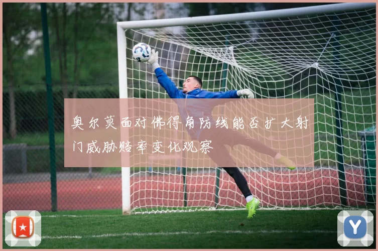 奥尔莫面对佛得角防线能否扩大射门威胁赔率变化观察