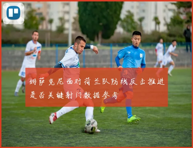 姆萨克尼面对荷兰队防线反击推进是否关键射门数据参考