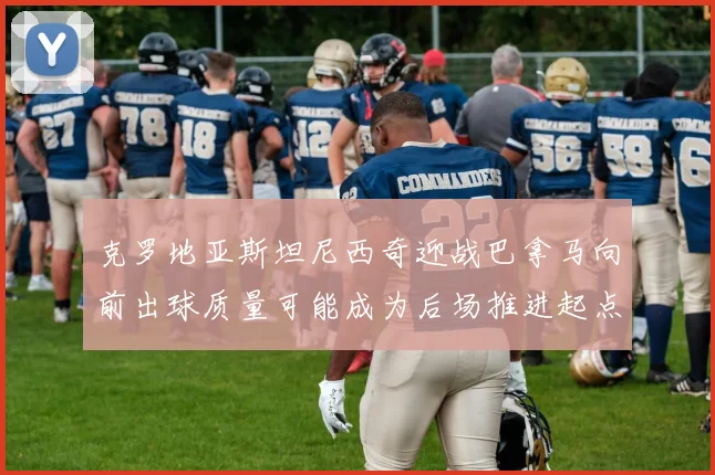 克罗地亚斯坦尼西奇迎战巴拿马向前出球质量可能成为后场推进起点